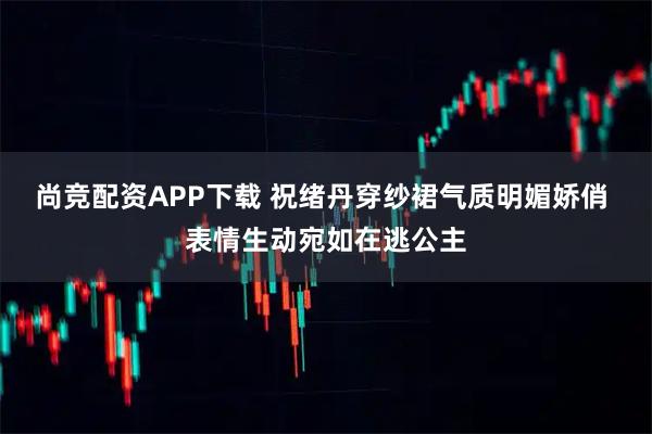尚竞配资APP下载 祝绪丹穿纱裙气质明媚娇俏 表情生动宛如在逃公主