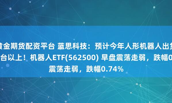 黄金期货配资平台 蓝思科技：预计今年人形机器人出货3000台以上！机器人ETF(562500) 早盘震荡走弱，跌幅0.74%