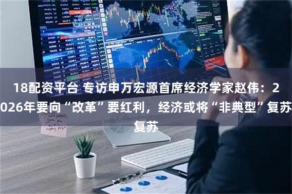 18配资平台 专访申万宏源首席经济学家赵伟：2026年要向“改革”要红利，经济或将“非典型”复苏