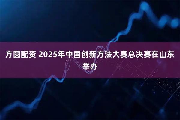 方圆配资 2025年中国创新方法大赛总决赛在山东举办