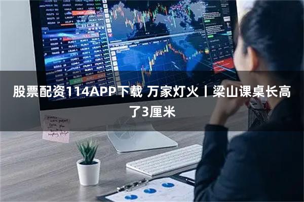 股票配资114APP下载 万家灯火丨梁山课桌长高了3厘米
