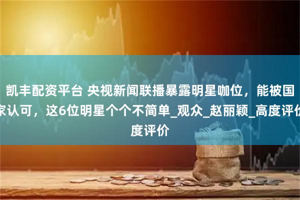 凯丰配资平台 央视新闻联播暴露明星咖位，能被国家认可，这6位明星个个不简单_观众_赵丽颖_高度评价