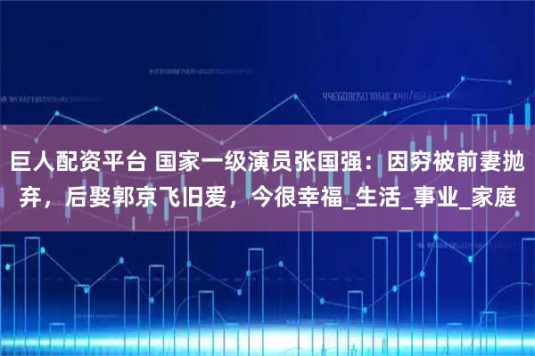 巨人配资平台 国家一级演员张国强：因穷被前妻抛弃，后娶郭京飞旧爱，今很幸福_生活_事业_家庭