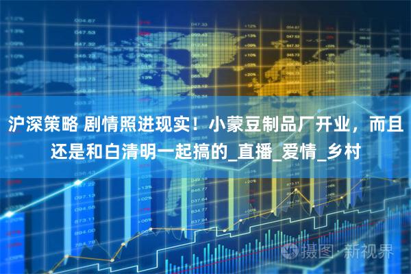 沪深策略 剧情照进现实！小蒙豆制品厂开业，而且还是和白清明一起搞的_直播_爱情_乡村