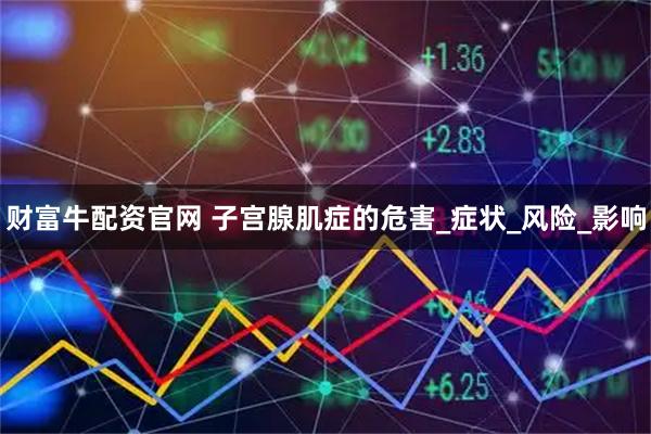 财富牛配资官网 子宫腺肌症的危害_症状_风险_影响