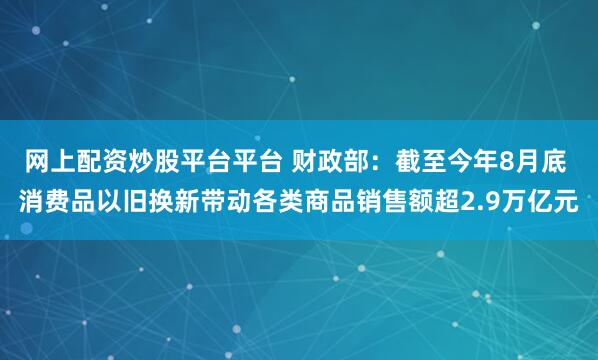 网上配资炒股平台平台 财政部:截至今年8月底 消费品以旧换新带动各类商品销售额超2.9万亿元