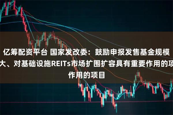 亿筹配资平台 国家发改委:鼓励申报发售基金规模较大、对基础设施REITs市场扩围扩容具有重要作用的项目