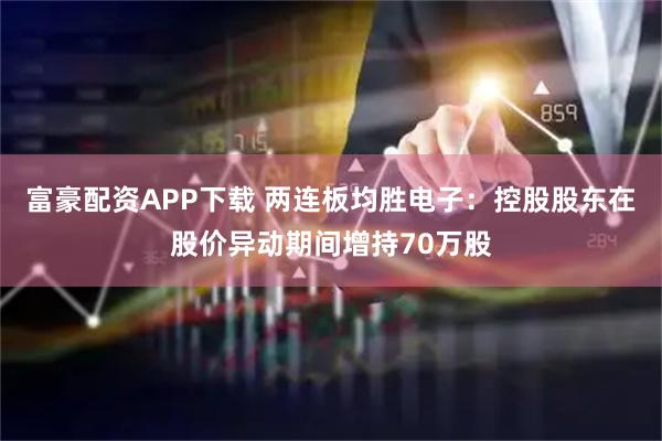 富豪配资APP下载 两连板均胜电子:控股股东在股价异动期间增持70万股