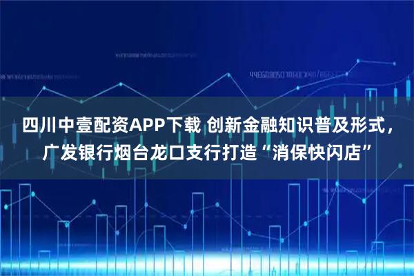 四川中壹配资APP下载 创新金融知识普及形式,广发银行烟台龙口支行打造“消保快闪店”