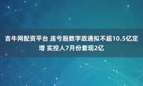 吉牛网配资平台 连亏股数字政通拟不超10.5亿定增 实控人7月份套现2亿