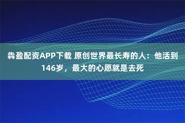 犇盈配资APP下载 原创世界最长寿的人：他活到146岁，最大的心愿就是去死