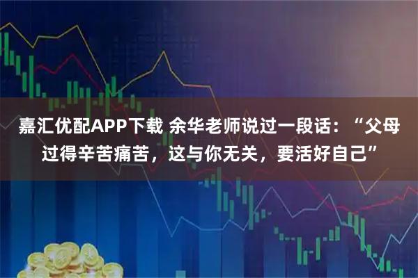 嘉汇优配APP下载 余华老师说过一段话：“父母过得辛苦痛苦，这与你无关，要活好自己”