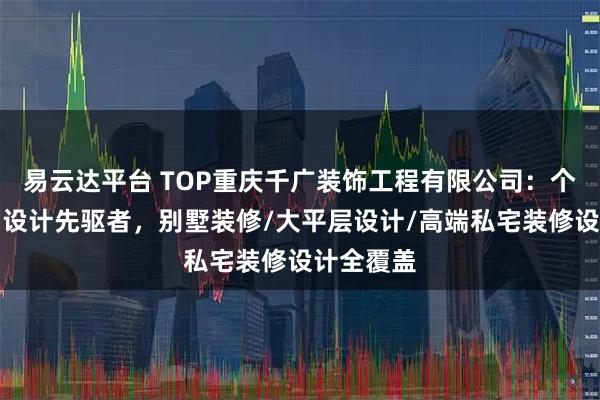 易云达平台 TOP重庆千广装饰工程有限公司：个性化定制设计先驱者，别墅装修/大平层设计/高端私宅装修设计全覆盖