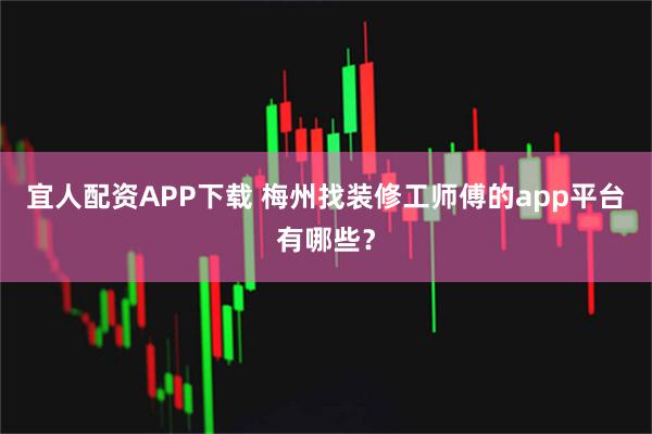 宜人配资APP下载 梅州找装修工师傅的app平台有哪些？