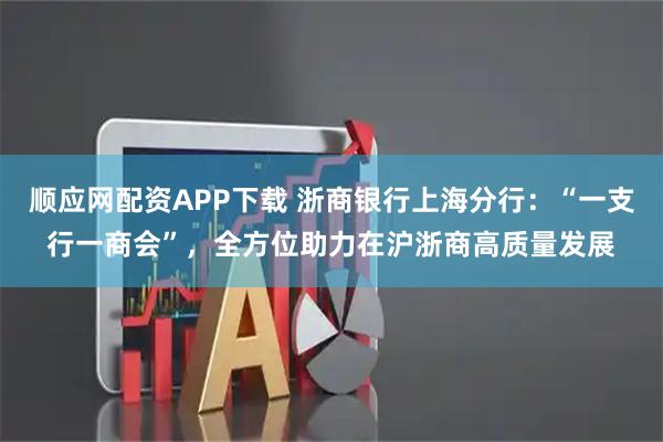 顺应网配资APP下载 浙商银行上海分行:“一支行一商会”,全方位助力在沪浙商高质量发展