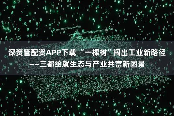 深资管配资APP下载 “一棵树”闯出工业新路径——三都绘就生态与产业共富新图景