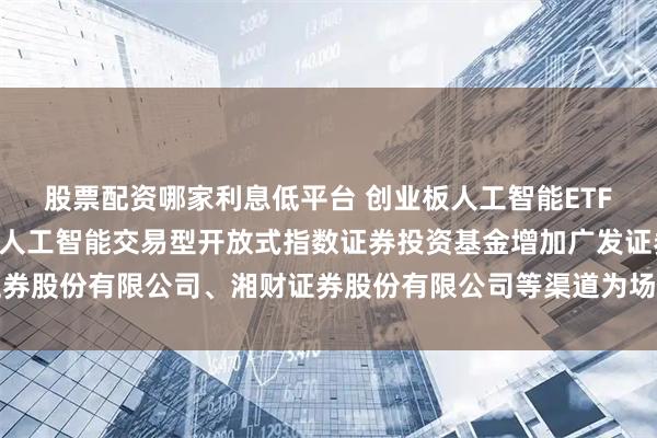 股票配资哪家利息低平台 创业板人工智能ETF招商: 关于招商创业板人工智能交易型开放式指数证券投资基金增加广发证券股份有限公司、湘财证券股份有限公司等渠道为场内申购赎回代办券商的公告