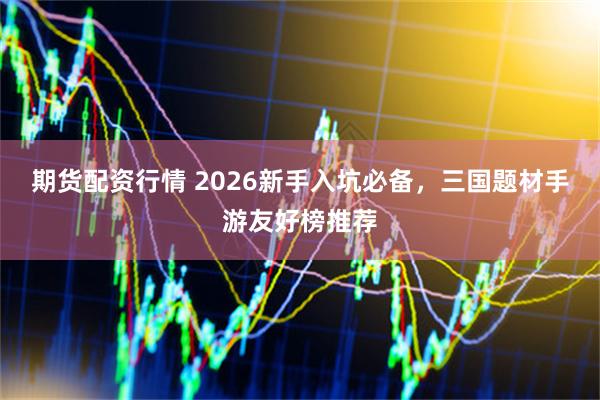 期货配资行情 2026新手入坑必备，三国题材手游友好榜推荐