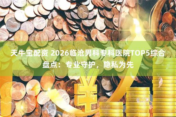 天牛宝配资 2026临沧男科专科医院TOP5综合盘点：专业守护，隐私为先
