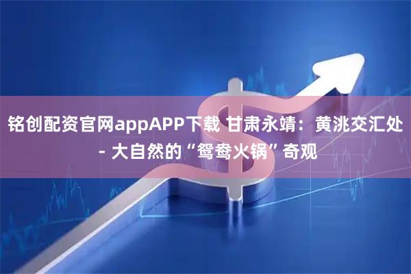 铭创配资官网appAPP下载 甘肃永靖：黄洮交汇处 - 大自然的“鸳鸯火锅”奇观