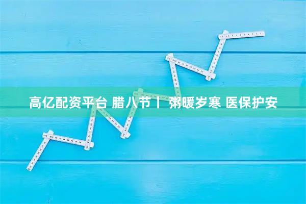 高亿配资平台 腊八节丨 粥暖岁寒 医保护安
