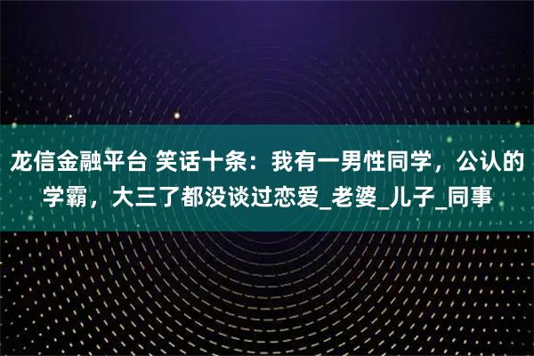 龙信金融平台 笑话十条：我有一男性同学，公认的学霸，大三了都没谈过恋爱_老婆_儿子_同事