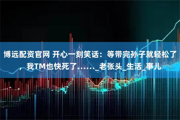 博远配资官网 开心一刻笑话：等带完孙子就轻松了，我TM也快死了……_老张头_生活_事儿