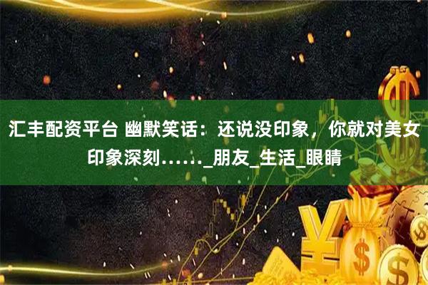 汇丰配资平台 幽默笑话：还说没印象，你就对美女印象深刻……_朋友_生活_眼睛