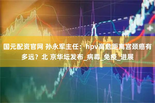 国元配资官网 孙永军主任：hpv高危距离宫颈癌有多远？北 京华坛发布_病毒_免疫_进展