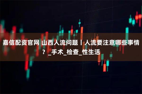 嘉信配资官网 山西人流问题丨人流要注意哪些事情?_手术_检查_性生活