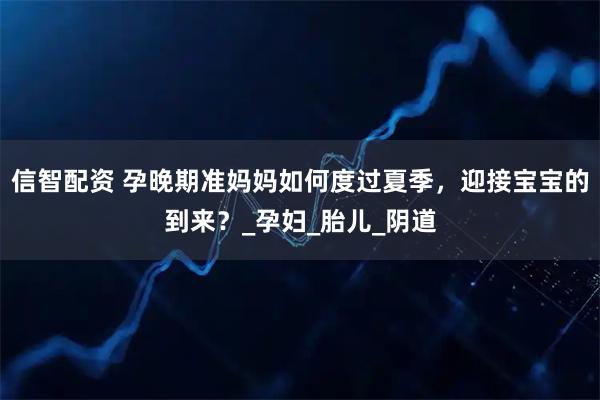 信智配资 孕晚期准妈妈如何度过夏季，迎接宝宝的到来？_孕妇_胎儿_阴道