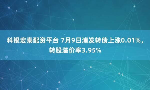 科银宏泰配资平台 7月9日浦发转债上涨0.01%，转股溢价率3.95%