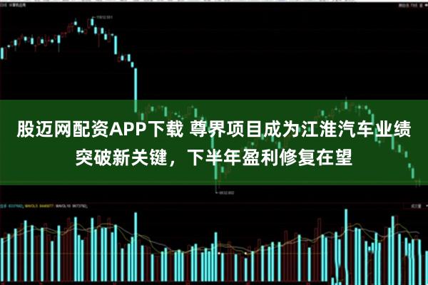 股迈网配资APP下载 尊界项目成为江淮汽车业绩突破新关键，下半年盈利修复在望