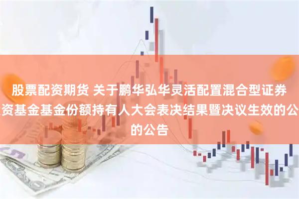 股票配资期货 关于鹏华弘华灵活配置混合型证券投资基金基金份额持有人大会表决结果暨决议生效的公告