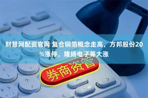 财慧网配资官网 复合铜箔概念走高，方邦股份20%涨停，隆扬电子等大涨