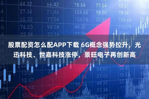 股票配资怎么配APP下载 6G概念强势拉升，光迅科技、世嘉科技涨停，景旺电子再创新高