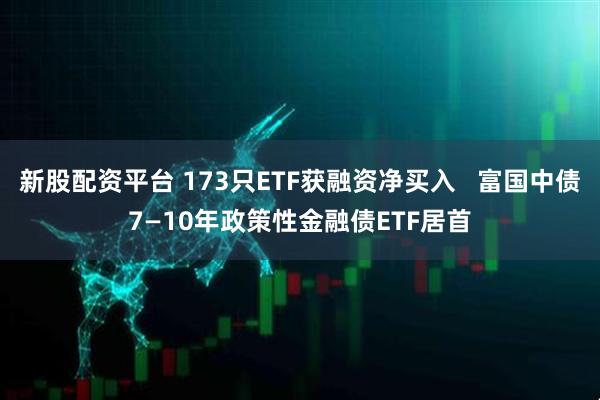 新股配资平台 173只ETF获融资净买入   富国中债7—10年政策性金融债ETF居首