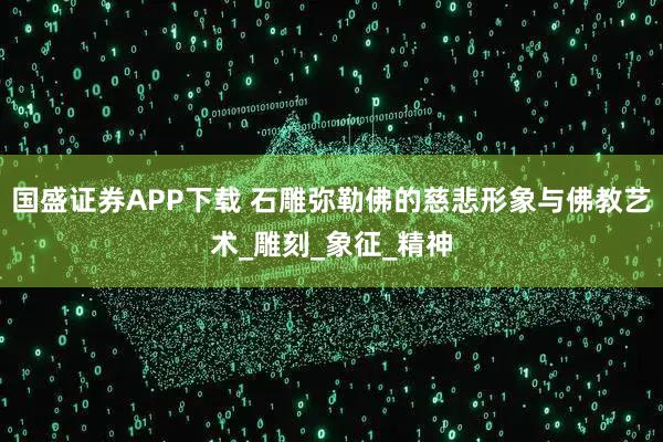 国盛证券APP下载 石雕弥勒佛的慈悲形象与佛教艺术_雕刻_象征_精神