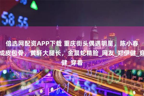 倍选网配资APP下载 重庆街头偶遇明星，陈小春瘦成皮包骨，黄轩大腿长，金晨蛇精脸_网友_郑伊健_穿着