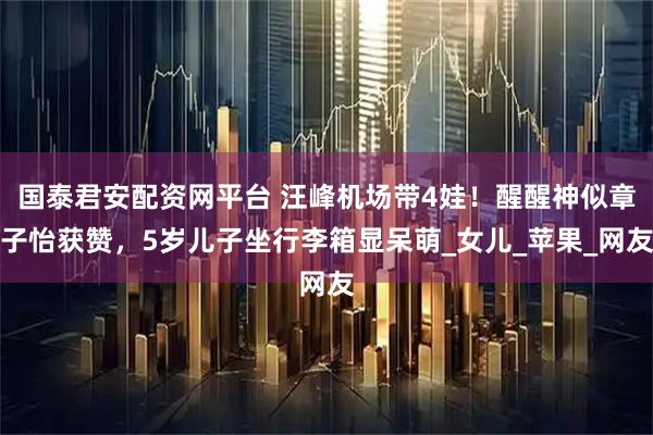 国泰君安配资网平台 汪峰机场带4娃！醒醒神似章子怡获赞，5岁儿子坐行李箱显呆萌_女儿_苹果_网友