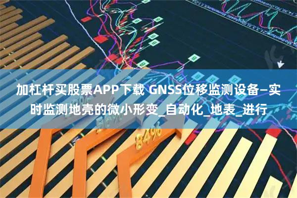 加杠杆买股票APP下载 GNSS位移监测设备—实时监测地壳的微小形变_自动化_地表_进行