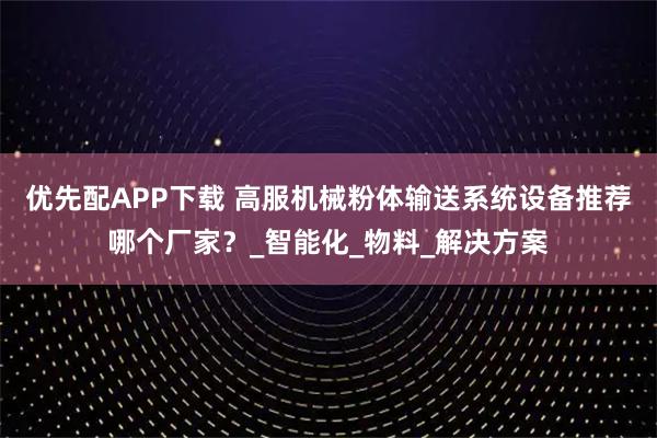 优先配APP下载 高服机械粉体输送系统设备推荐哪个厂家？_智能化_物料_解决方案