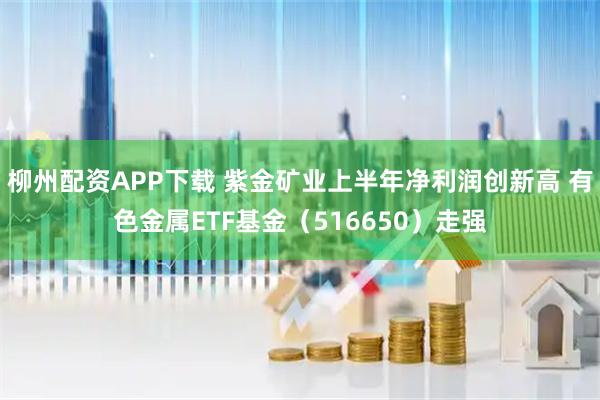 柳州配资APP下载 紫金矿业上半年净利润创新高 有色金属ETF基金(516650)走强