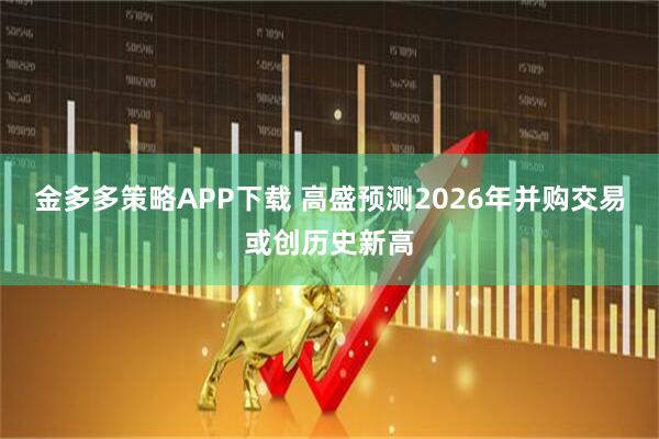 金多多策略APP下载 高盛预测2026年并购交易或创历史新高
