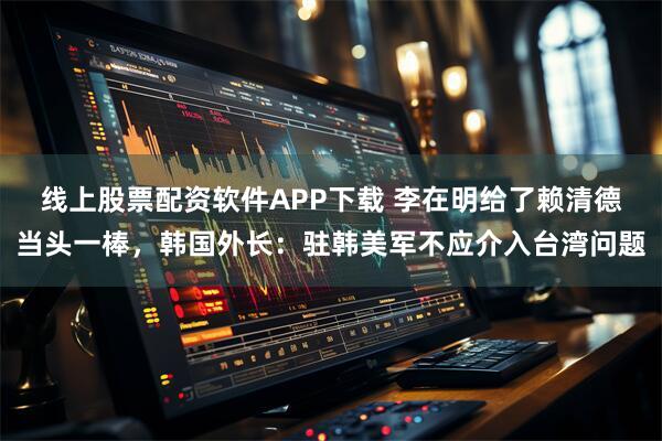 线上股票配资软件APP下载 李在明给了赖清德当头一棒，韩国外长：驻韩美军不应介入台湾问题