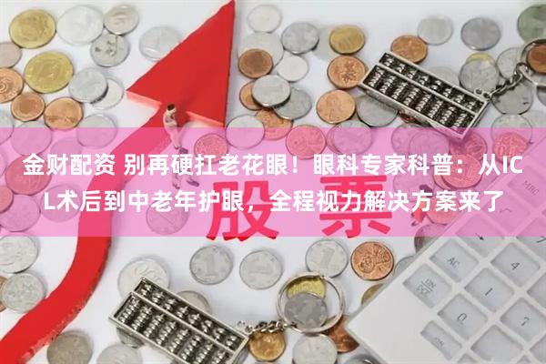 金财配资 别再硬扛老花眼！眼科专家科普：从ICL术后到中老年护眼，全程视力解决方案来了