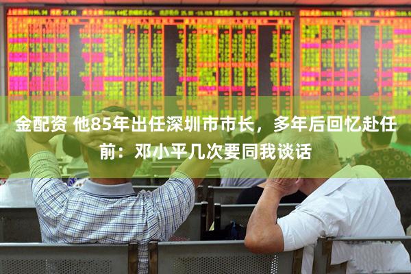 金配资 他85年出任深圳市市长，多年后回忆赴任前：邓小平几次要同我谈话