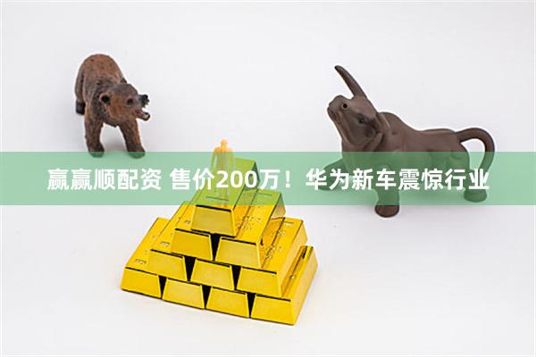 赢赢顺配资 售价200万！华为新车震惊行业